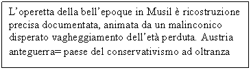 Text Box: L'operetta della bell'epoque in Musil  ricostruzione precisa documentata, animata da un malinconico disperato vagheggiamento dell'et perduta. Austria anteguerra= paese del conservativismo ad oltranza